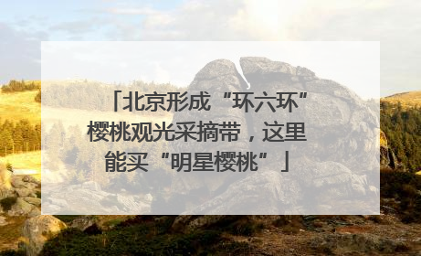 北京形成“环六环”樱桃观光采摘带，这里能买“明星樱桃”