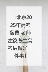 北京2025年高考落幕 老师建议考生高考后做好三件事