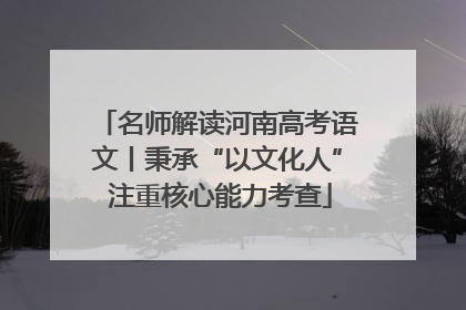 名师解读河南高考语文丨秉承“以文化人” 注重核心能力考查