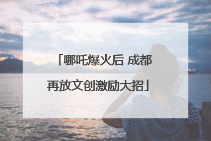 哪吒爆火后 成都再放文创激励大招