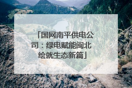 国网南平供电公司：绿电赋能闽北 绘就生态新篇