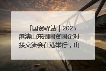 国资驿站｜2025港澳山东周国资国企对接交流会在港举行；山东黄金成功在境外发行3亿美元绿色债券