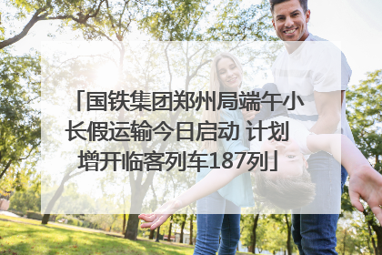 国铁集团郑州局端午小长假运输今日启动 计划增开临客列车187列
