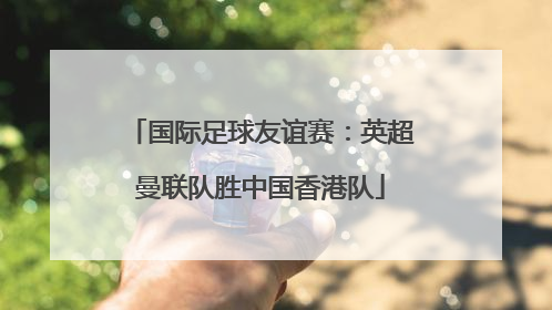 国际足球友谊赛：英超曼联队胜中国香港队