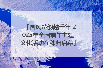 国风楚韵越千年 2025年全国端午主题文化活动在秭归启幕