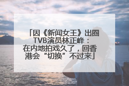 因《新闻女王》出圈 TVB演员林正峰：在内地拍戏久了，回香港会“切换”不过来