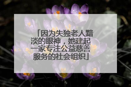 因为失独老人黯淡的眼神，她建起一家专注公益慈善服务的社会组织
