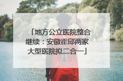 地方公立医院整合继续：安徽霍邱两家大型医院拟二合一