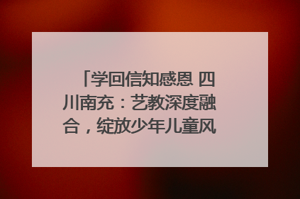学回信知感恩 四川南充：艺教深度融合，绽放少年儿童风采｜您牵挂的四川