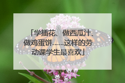 学插花、做西瓜汁、做鸡蛋饼……这样的劳动课学生最喜欢