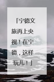 宁德文旅再上央视！在宁德，这样玩儿！