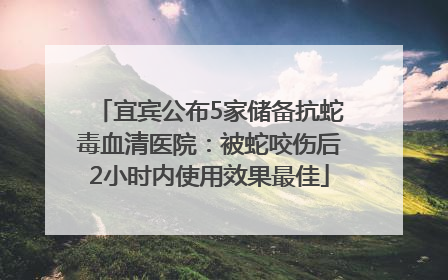宜宾公布5家储备抗蛇毒血清医院：被蛇咬伤后2小时内使用效果最佳