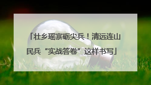 壮乡瑶寨砺尖兵！清远连山民兵“实战答卷”这样书写