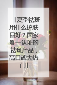 夏季祛斑用什么护肤品好？国家唯一认证的祛斑产品，高口碑大热门