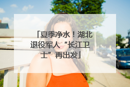 夏季净水！湖北退役军人“长江卫士”再出发