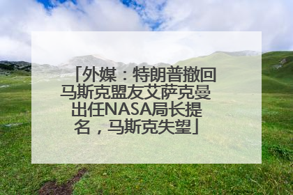 外媒：特朗普撤回马斯克盟友艾萨克曼出任NASA局长提名，马斯克失望