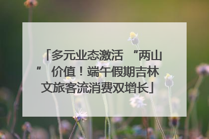 多元业态激活 “两山” 价值！端午假期吉林文旅客流消费双增长