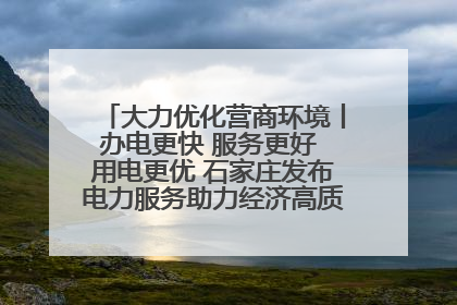 大力优化营商环境丨办电更快 服务更好 用电更优 石家庄发布电力服务助力经济高质量发展八项措施