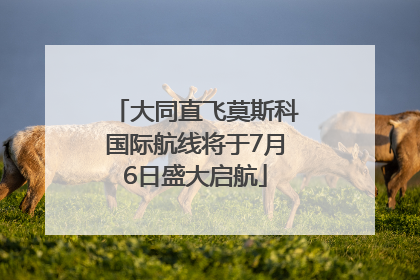 大同直飞莫斯科国际航线将于7月6日盛大启航