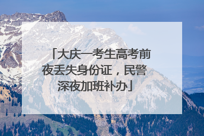 大庆一考生高考前夜丢失身份证，民警深夜加班补办