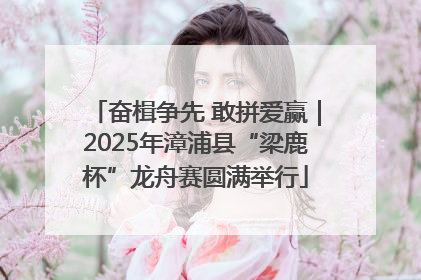 奋楫争先 敢拼爱赢｜2025年漳浦县“梁鹿杯”龙舟赛圆满举行