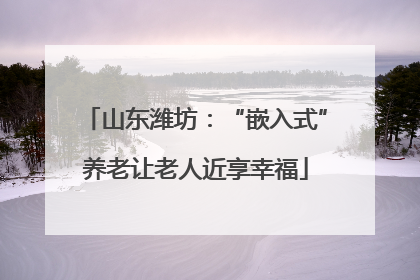 山东潍坊：“嵌入式”养老让老人近享幸福