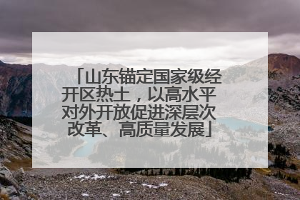 山东锚定国家级经开区热土，以高水平对外开放促进深层次改革、高质量发展