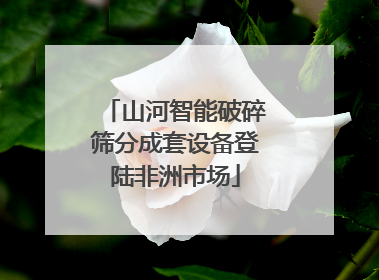 山河智能破碎筛分成套设备登陆非洲市场