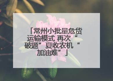 常州小批量危货运输模式 再次“破题”夏收农机“加油难”