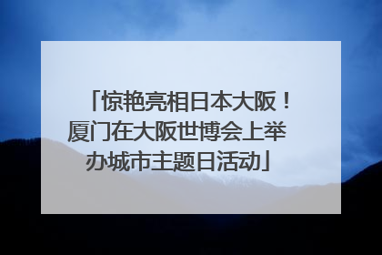 惊艳亮相日本大阪！厦门在大阪世博会上举办城市主题日活动