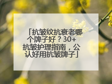 抗皱纹抗衰老哪个牌子好？30+抗皱护理指南，公认好用抗皱牌子