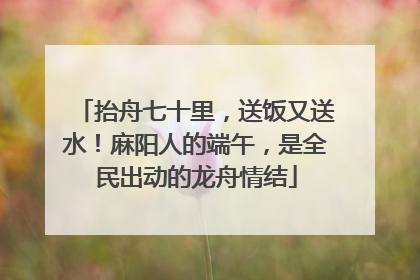 抬舟七十里，送饭又送水！麻阳人的端午，是全民出动的龙舟情结