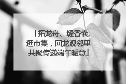 拓龙舟、缝香囊、逛市集，回龙观邻里共聚传递端午暖意