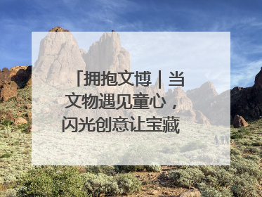 拥抱文博｜当文物遇见童心，闪光创意让宝藏“动”起来