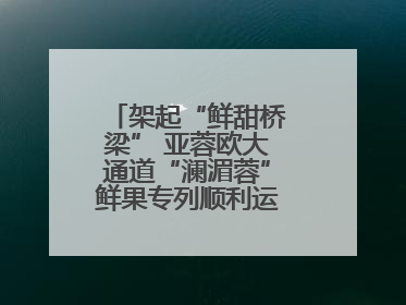 架起“鲜甜桥梁” 亚蓉欧大通道“澜湄蓉”鲜果专列顺利运抵成都青白江