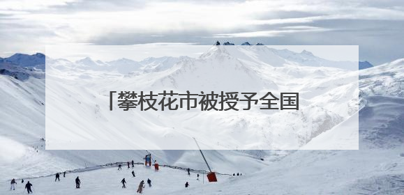 攀枝花市被授予全国文明城市称号 当地这些村镇、单位、家庭、校园也是全国文明！