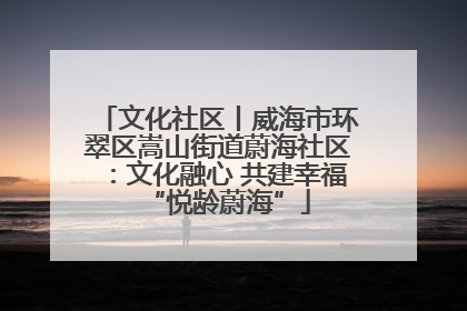 文化社区丨威海市环翠区嵩山街道蔚海社区：文化融心 共建幸福“悦龄蔚海”