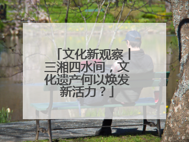 文化新观察丨三湘四水间，文化遗产何以焕发新活力？
