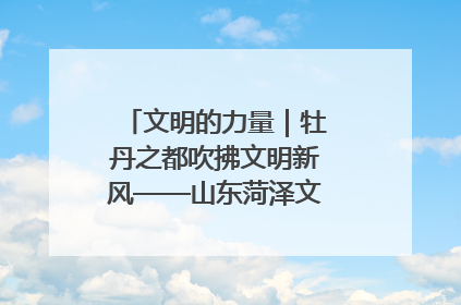 文明的力量｜牡丹之都吹拂文明新风——山东菏泽文明创建一线见闻