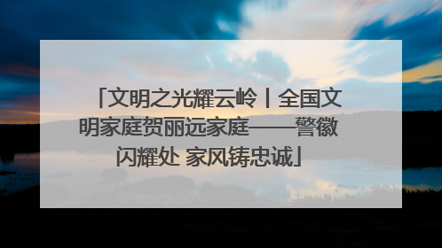 文明之光耀云岭丨全国文明家庭贺丽远家庭——警徽闪耀处 家风铸忠诚