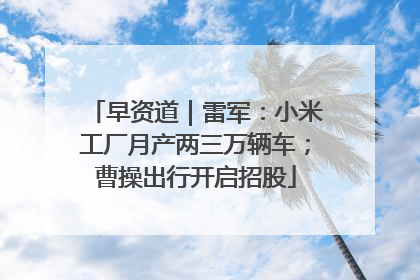 早资道｜雷军：小米工厂月产两三万辆车；曹操出行开启招股