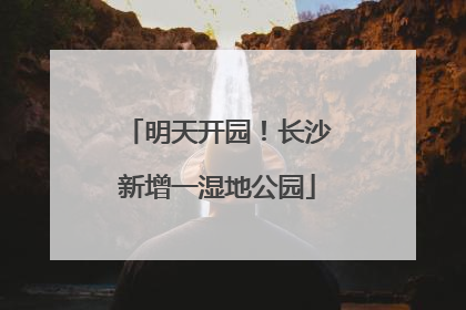 明天开园！长沙新增一湿地公园