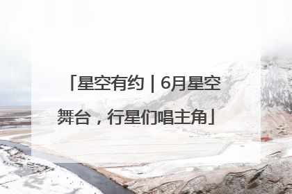 星空有约｜6月星空舞台，行星们唱主角