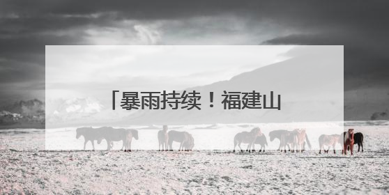 暴雨持续！福建山洪、地灾预警齐发，这些地方注意防范