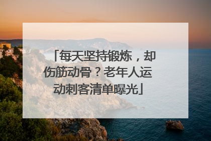 每天坚持锻炼，却伤筋动骨？老年人运动刺客清单曝光