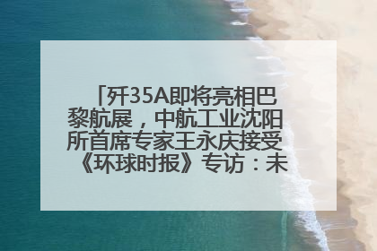 歼35A即将亮相巴黎航展，中航工业沈阳所首席专家王永庆接受《环球时报》专访：未来数量可以有很多