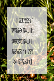 武警广西总队北海支队开展端午系列活动