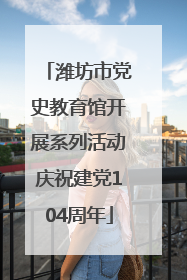 潍坊市党史教育馆开展系列活动庆祝建党104周年