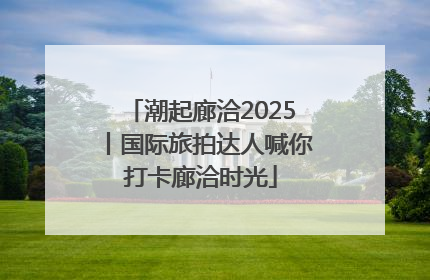潮起廊洽2025丨国际旅拍达人喊你打卡廊洽时光