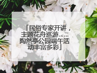 民俗专家开讲，主题花舟巡游……陶然亭公园端午活动丰富多彩